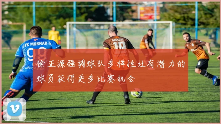 徐正源强调球队多样性让有潜力的球员获得更多比赛机会