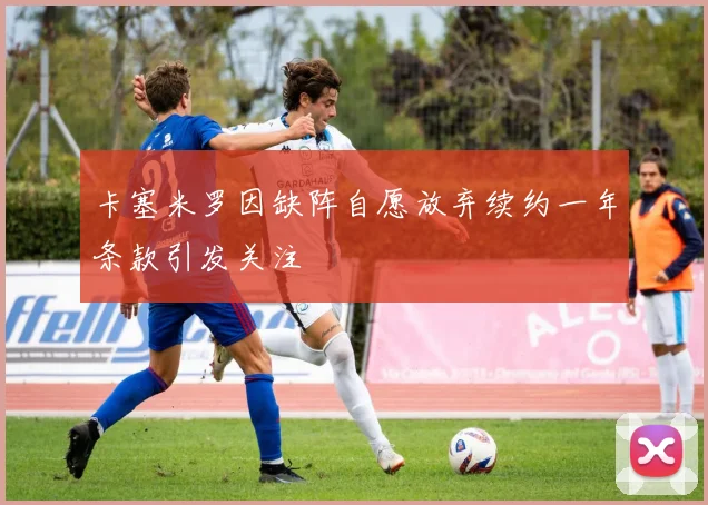卡塞米罗因缺阵自愿放弃续约一年条款引发关注