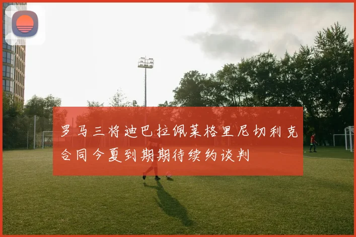 罗马三将迪巴拉佩莱格里尼切利克合同今夏到期期待续约谈判