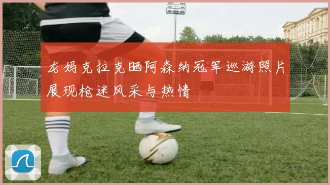 龙妈克拉克晒阿森纳冠军巡游照片展现枪迷风采与热情
