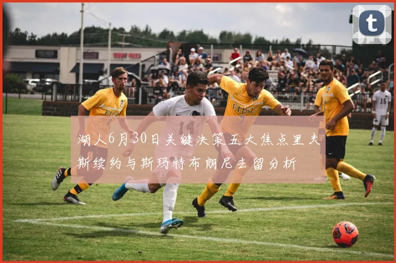湖人6月30日关键决策五大焦点里夫斯续约与斯玛特布朗尼去留分析
