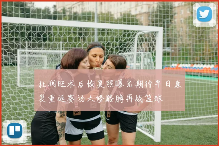 杜润旺术后恢复照曝光期待早日康复重返赛场大修胳膊再战篮球