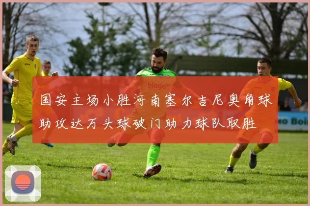 国安主场小胜河南塞尔吉尼奥角球助攻达万头球破门助力球队取胜