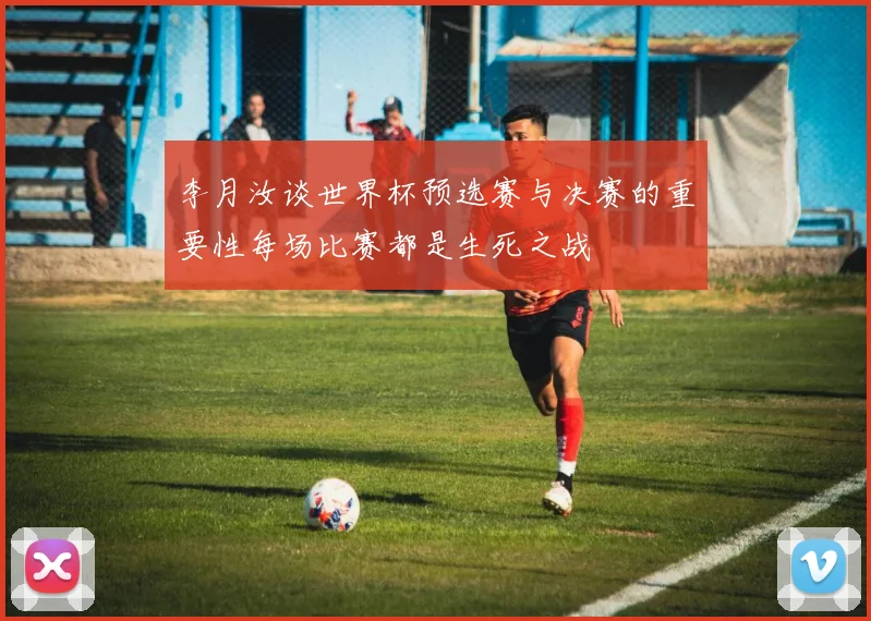 李月汝谈世界杯预选赛与决赛的重要性每场比赛都是生死之战