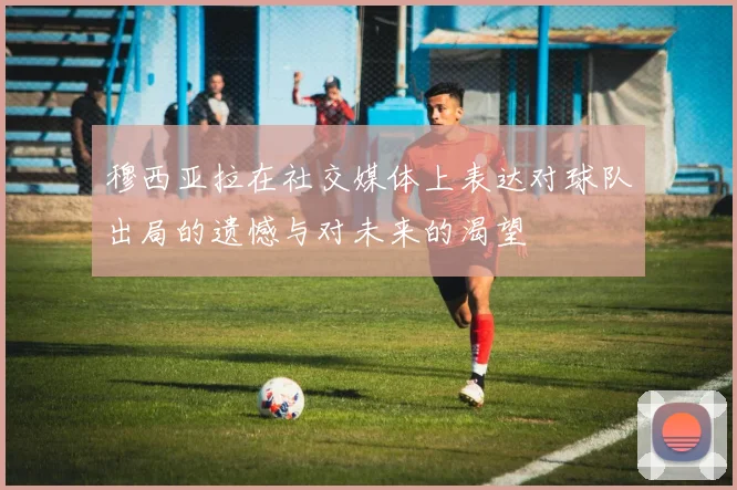穆西亚拉在社交媒体上表达对球队出局的遗憾与对未来的渴望