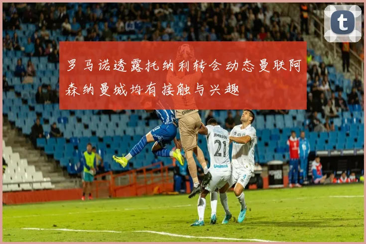 罗马诺透露托纳利转会动态曼联阿森纳曼城均有接触与兴趣