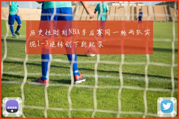 历史性时刻NBA季后赛同一轮两队实现1-3逆转创下新纪录