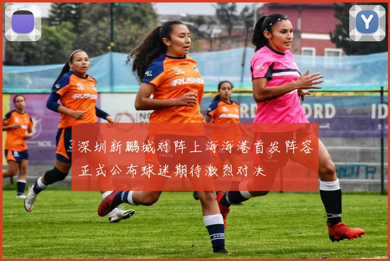 深圳新鹏城对阵上海海港首发阵容正式公布球迷期待激烈对决