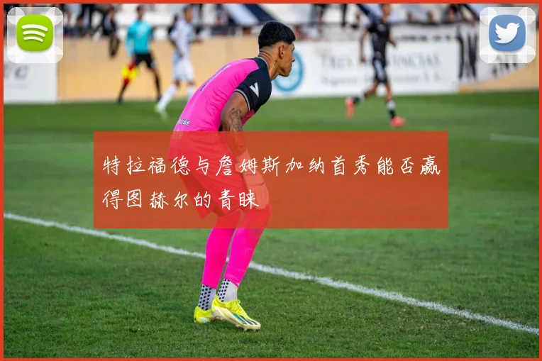 特拉福德与詹姆斯加纳首秀能否赢得图赫尔的青睐