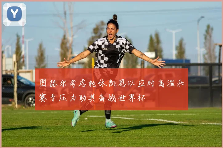 图赫尔考虑轮休凯恩以应对高温和赛季压力助其备战世界杯